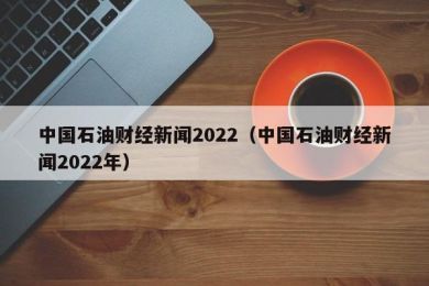 中国石油财经新闻2022（中国石油财经新闻2022年）