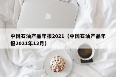 中国石油产品年报2021（中国石油产品年报2021年12月）